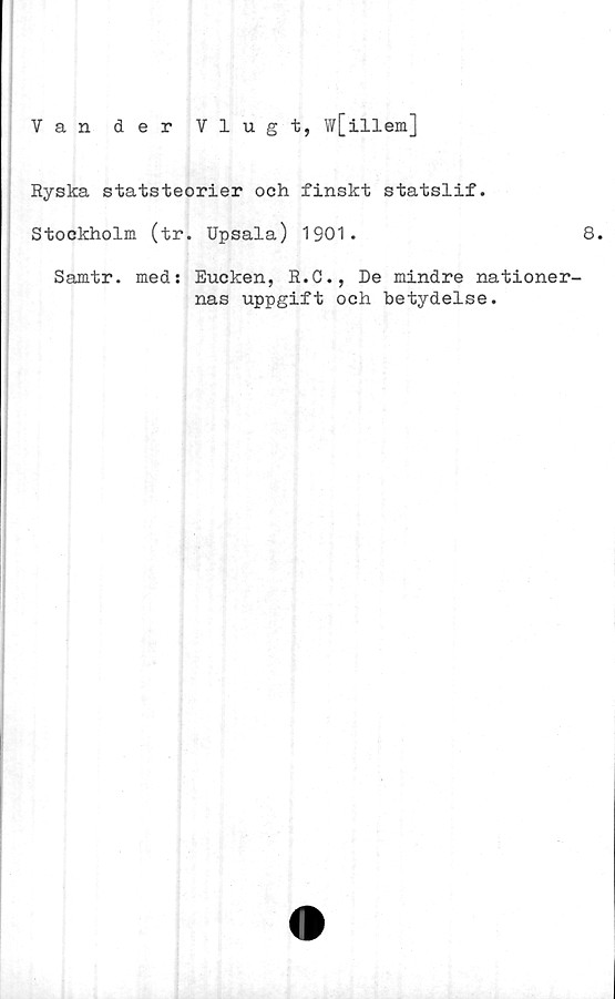  ﻿Van der Vlugt, w[illem]
Ryska statsteorier och finskt statslif.
Stockholm (tr. Upsala) 1901.	8.
Samtr. med: Eucken, R.C., De mindre nationer-
nas uppgift och betydelse.